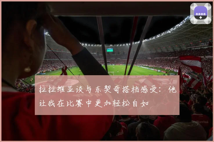 拉拉维亚谈与东契奇搭档感受：他让我在比赛中更加轻松自如
