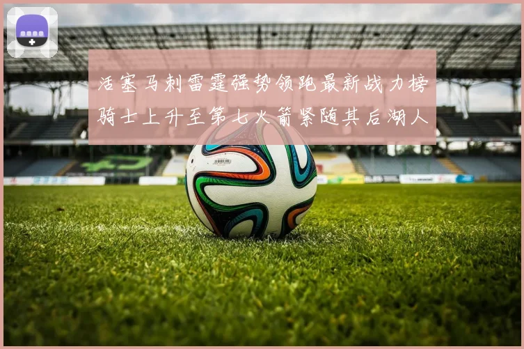 活塞马刺雷霆强势领跑最新战力榜骑士上升至第七火箭紧随其后湖人排名第十一