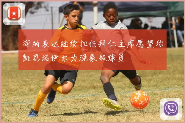 海纳表达继续担任拜仁主席愿望称凯恩诺伊尔为现象级球员