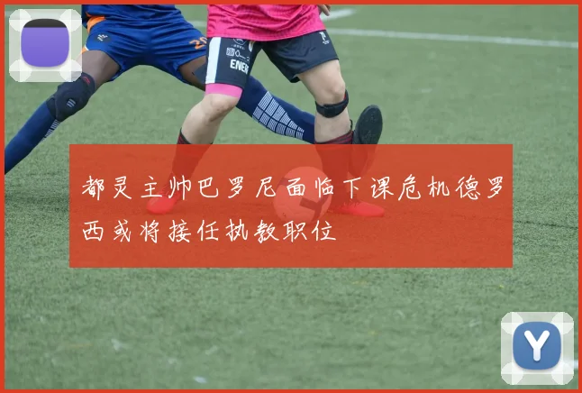 都灵主帅巴罗尼面临下课危机德罗西或将接任执教职位