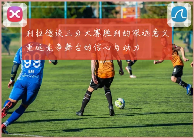 利拉德谈三分大赛胜利的深远意义重返竞争舞台的信心与动力