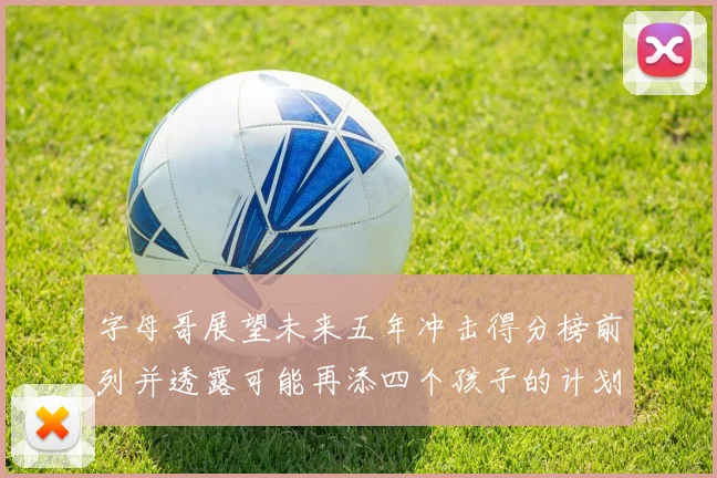 字母哥展望未来五年冲击得分榜前列并透露可能再添四个孩子的计划