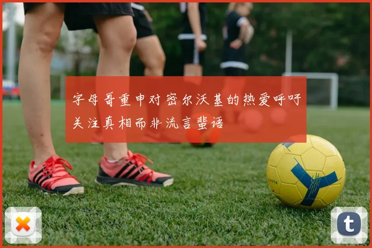 字母哥重申对密尔沃基的热爱呼吁关注真相而非流言蜚语