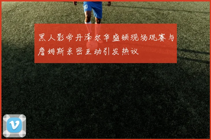 黑人影帝丹泽尔华盛顿现场观赛与詹姆斯亲密互动引发热议
