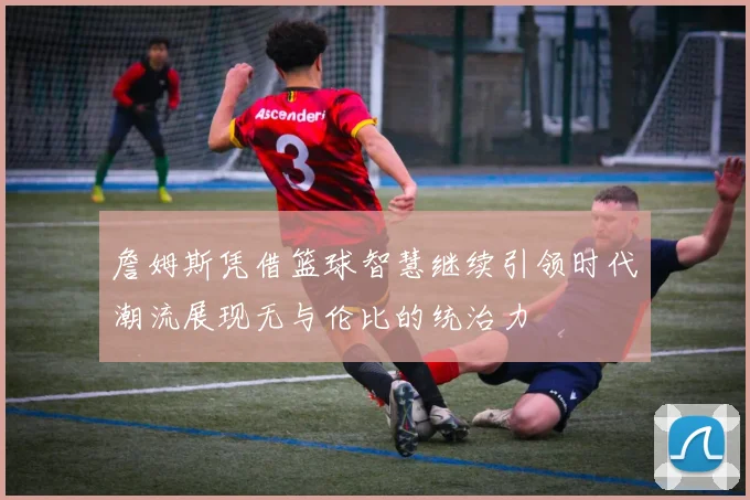 詹姆斯凭借篮球智慧继续引领时代潮流展现无与伦比的统治力