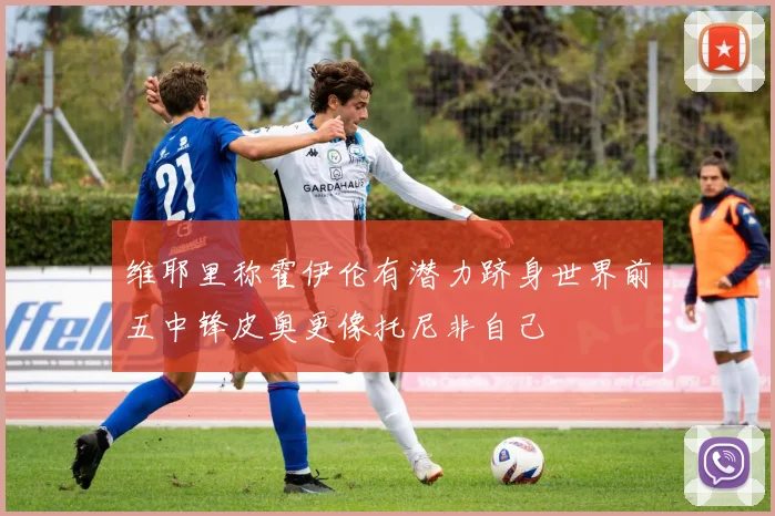 维耶里称霍伊伦有潜力跻身世界前五中锋皮奥更像托尼非自己