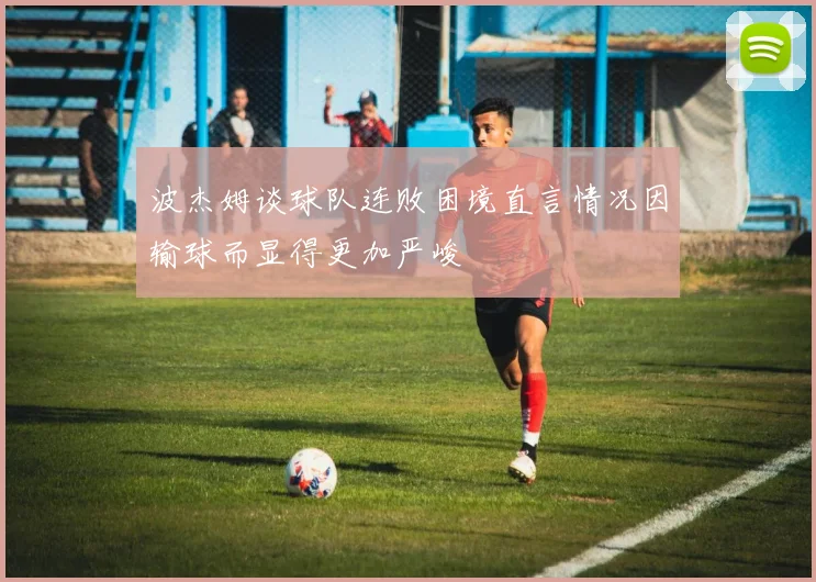 波杰姆谈球队连败困境直言情况因输球而显得更加严峻
