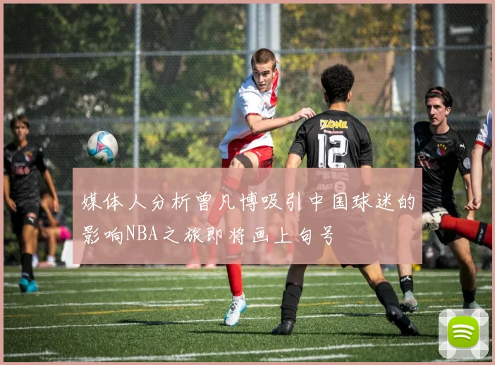 媒体人分析曾凡博吸引中国球迷的影响NBA之旅即将画上句号
