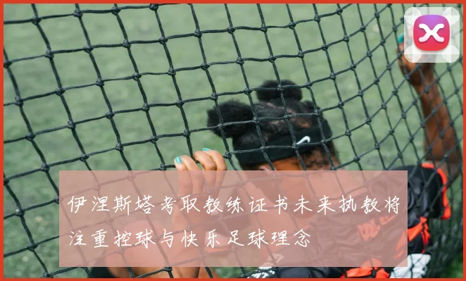 伊涅斯塔考取教练证书未来执教将注重控球与快乐足球理念