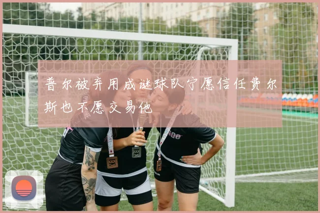 普尔被弃用成谜球队宁愿信任费尔斯也不愿交易他