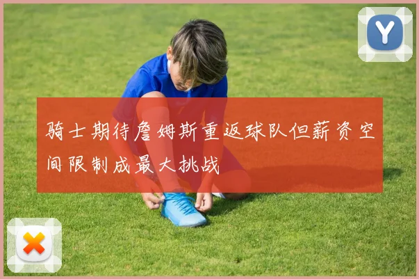骑士期待詹姆斯重返球队但薪资空间限制成最大挑战