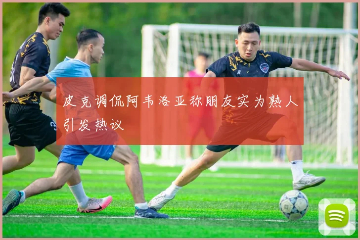 皮克调侃阿韦洛亚称朋友实为熟人引发热议