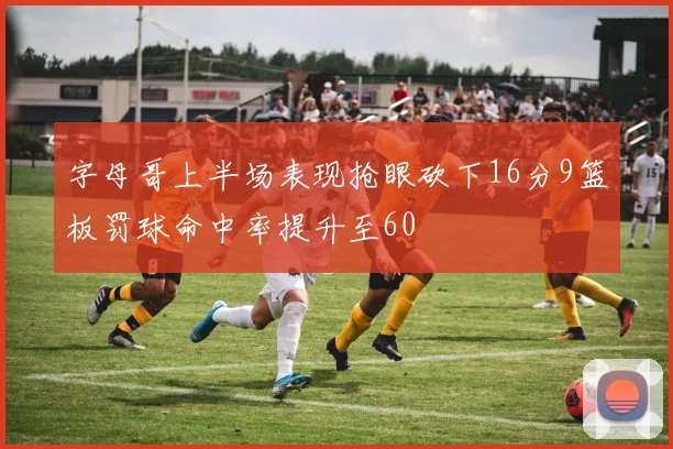 字母哥上半场表现抢眼砍下16分9篮板罚球命中率提升至60