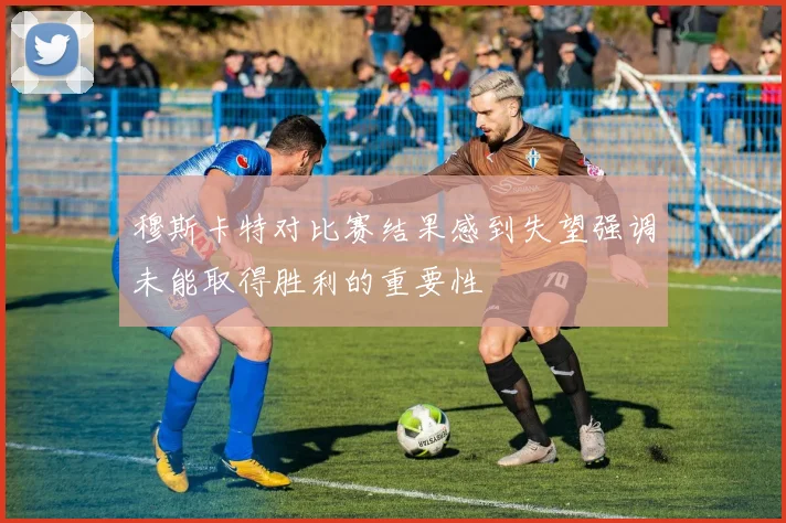 穆斯卡特对比赛结果感到失望强调未能取得胜利的重要性