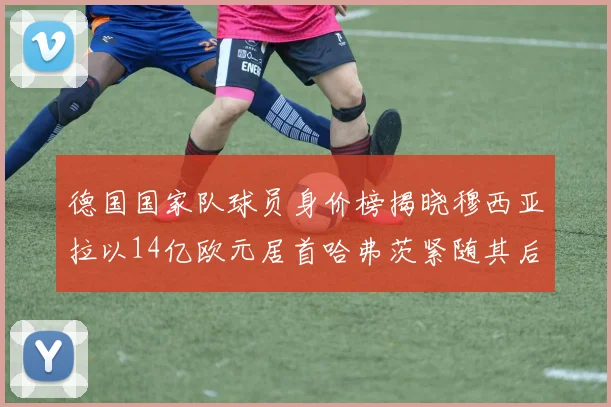 德国国家队球员身价榜揭晓穆西亚拉以14亿欧元居首哈弗茨紧随其后