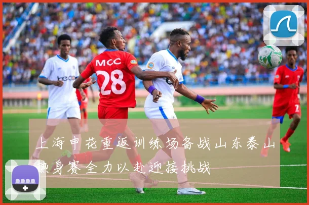 上海申花重返训练场备战山东泰山热身赛全力以赴迎接挑战