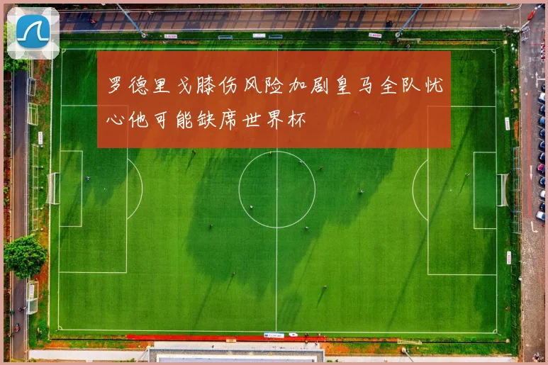 罗德里戈膝伤风险加剧皇马全队忧心他可能缺席世界杯