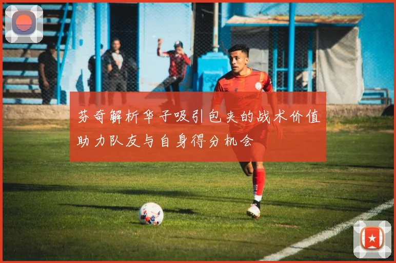 芬奇解析华子吸引包夹的战术价值助力队友与自身得分机会