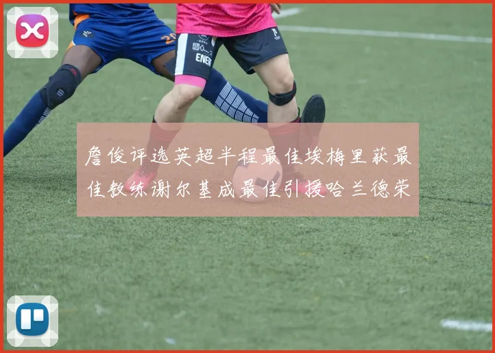 詹俊评选英超半程最佳埃梅里获最佳教练谢尔基成最佳引援哈兰德荣膺最佳球员