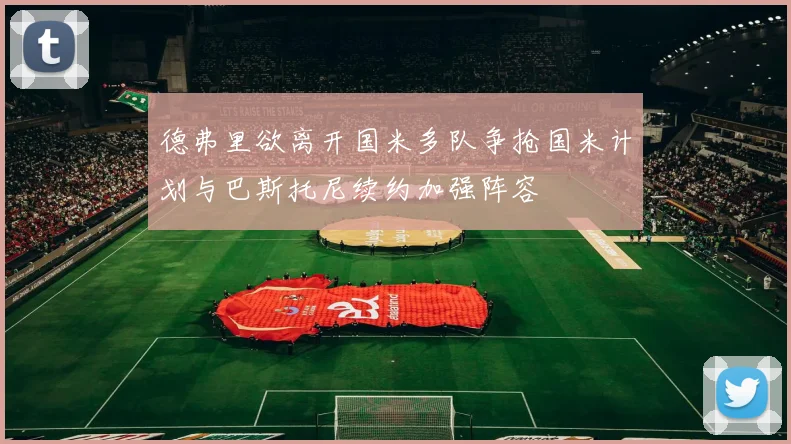 德弗里欲离开国米多队争抢国米计划与巴斯托尼续约加强阵容