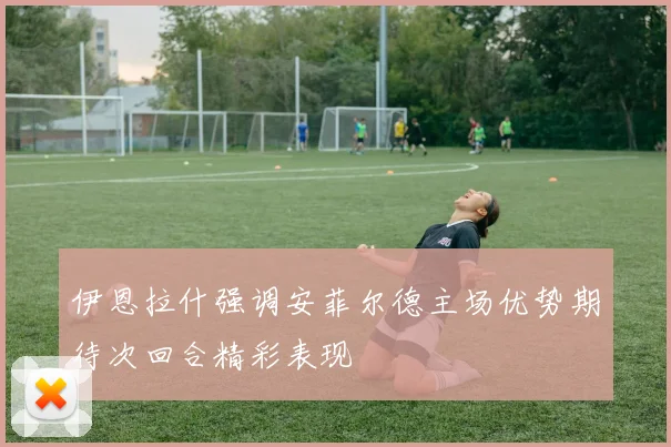 伊恩拉什强调安菲尔德主场优势期待次回合精彩表现