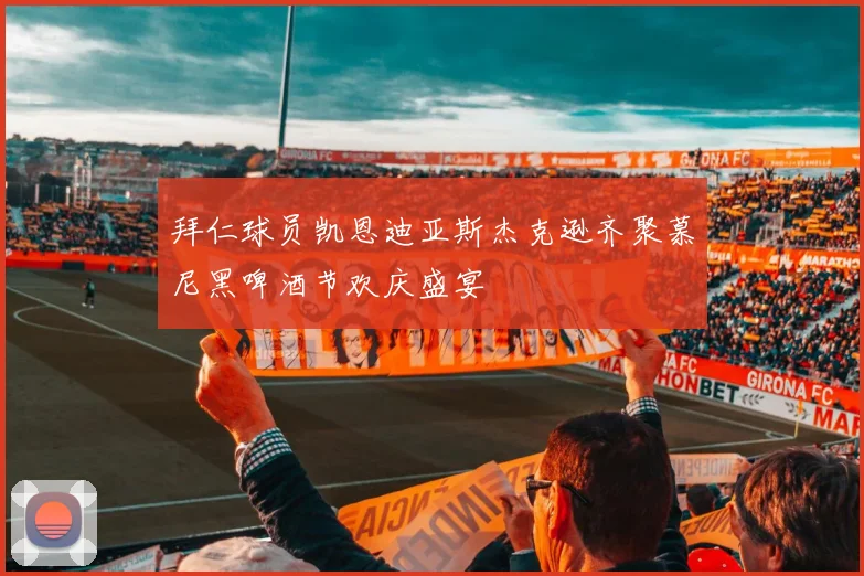 拜仁球员凯恩迪亚斯杰克逊齐聚慕尼黑啤酒节欢庆盛宴