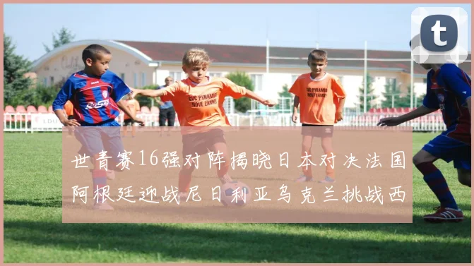 世青赛16强对阵揭晓日本对决法国阿根廷迎战尼日利亚乌克兰挑战西班牙