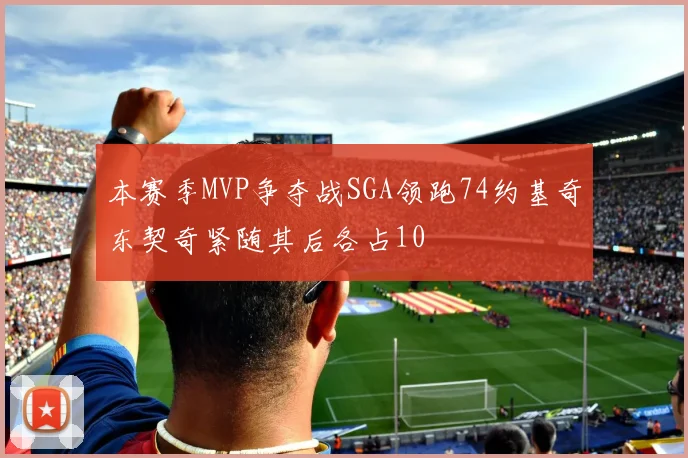 本赛季MVP争夺战SGA领跑74约基奇东契奇紧随其后各占10