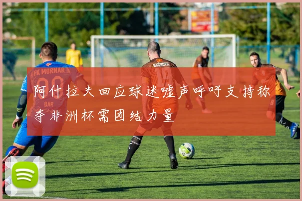 阿什拉夫回应球迷嘘声呼吁支持称夺非洲杯需团结力量