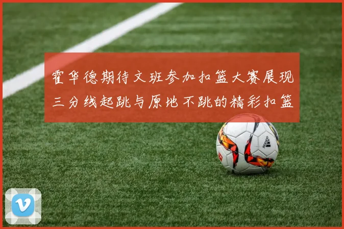 霍华德期待文班参加扣篮大赛展现三分线起跳与原地不跳的精彩扣篮技巧