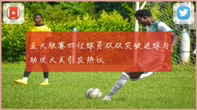五大联赛四位球员双双突破进球与助攻大关引发热议