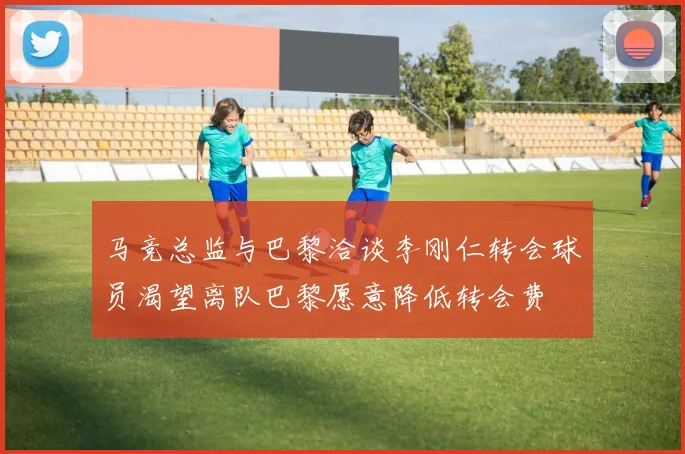 马竞总监与巴黎洽谈李刚仁转会球员渴望离队巴黎愿意降低转会费