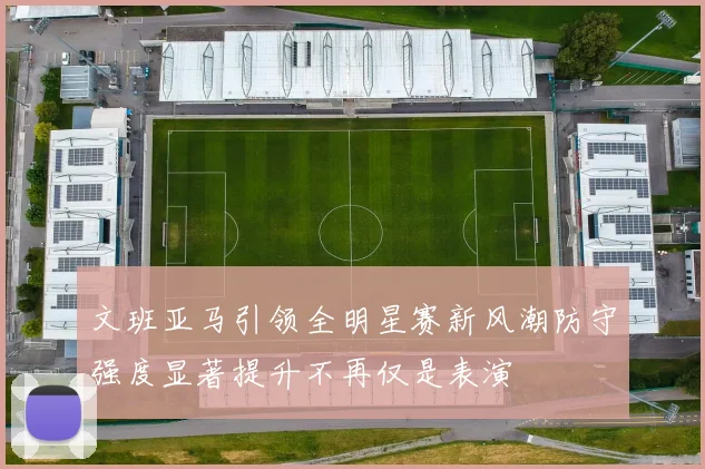 文班亚马引领全明星赛新风潮防守强度显著提升不再仅是表演