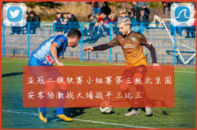 亚冠二级联赛小组赛第三轮北京国安客场激战大埔战平三比三