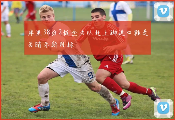 库里38分2板全力以赴上脚进口鞋是否暗示新目标