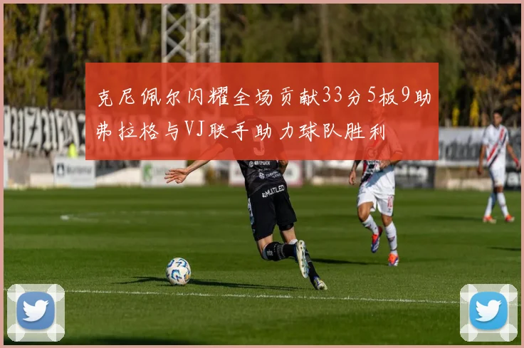 克尼佩尔闪耀全场贡献33分5板9助弗拉格与VJ联手助力球队胜利